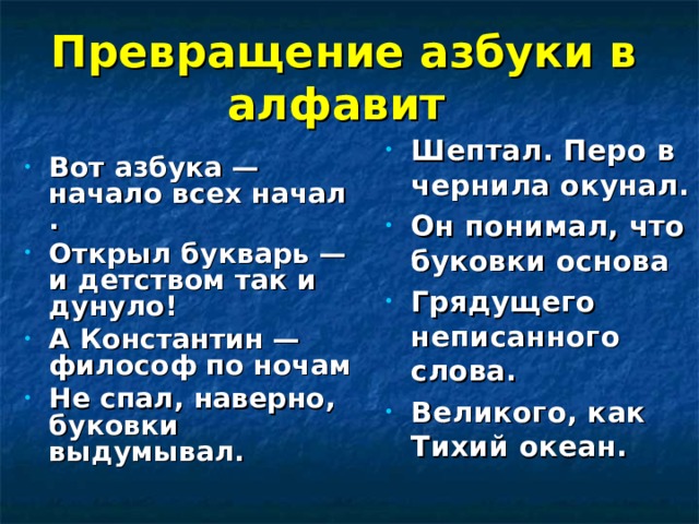 Превращение азбуки в алфавит   Шептал. Перо в чернила окунал. Он понимал, что буковки основа Грядущего неписанного слова. Великого, как Тихий океан. Вот азбука — начало всех начал . Открыл букварь — и детством так и дунуло! А Константин — философ по ночам Не спал, наверно, буковки выдумывал.   
