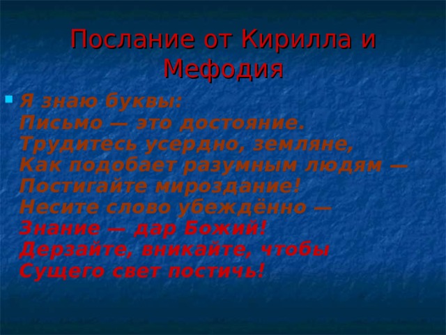 Послание от Кирилла и Мефодия Я знаю буквы:  Письмо — это достояние.  Трудитесь усердно, земляне,  Как подобает разумным людям —  Постигайте мироздание!  Несите слово убеждённо —  Знание — дар Божий!  Дерзайте, вникайте, чтобы  Сущего свет постичь!   