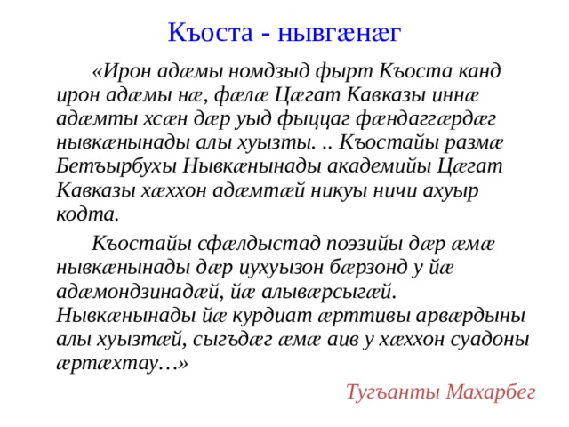 Къоста - нывгӕнӕг   «Ирон адӕмы номдзыд фырт Къоста канд ирон адӕмы нӕ, фӕлӕ Цӕгат Кавказы иннӕ адӕмты хсӕн дӕр уыд фыццаг фӕндаггӕрдӕг нывкӕнынады алы хуызты. .. Къостайы размӕ Бетъырбухы Нывкӕнынады академийы Цӕгат Кавказы хӕххон адӕмтӕй никуы ничи ахуыр кодта.   Къостайы сфӕлдыстад поэзийы дӕр ӕмӕ нывкӕнынады дӕр иухуызон бӕрзонд у йӕ адӕмондзинадӕй, йӕ алывӕрсыгӕй. Нывкӕнынады йӕ курдиат ӕрттивы арвӕрдыны алы хуызтӕй, сыгъдӕг ӕмӕ аив у хӕххон суадоны ӕртӕхтау…» Тугъанты Махарбег 