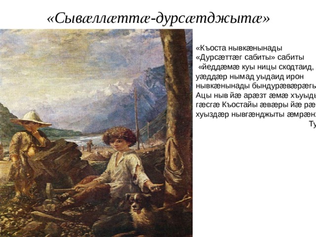 «Сывӕллӕттӕ-дурсӕтджытӕ» «Къоста нывкӕнынады «Дурсӕттӕг сабиты» сабиты  «йеддӕмӕ куы ницы скодтаид, уӕддӕр нымад уыдаид ирон нывкӕнынады бындурӕвӕрӕгыл. Ацы ныв йӕ арӕзт ӕмӕ хъуыдымӕ гӕсгӕ Къостайы ӕвӕры йӕ рӕстӕджы хуыздӕр нывгӕнджыты ӕмрӕнхъ». Тугъанты Махарбег 