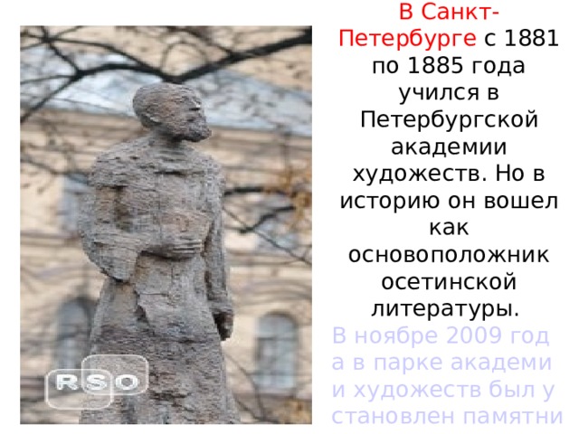    В Санкт-Петербурге с 1881 по 1885 года учился в Петербургской академии художеств. Но в историю он вошел как основоположник осетинской литературы.  В ноябре 2009 года в парке академии художеств был установлен памятник  великому гуманисту, каким был Коста. 