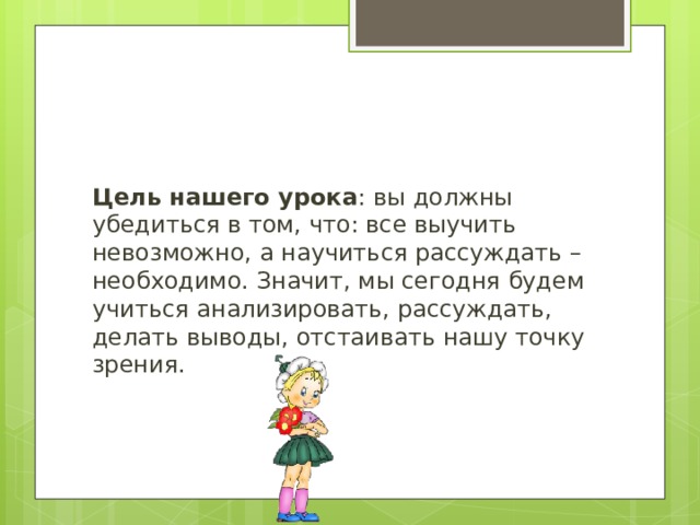 Цель нашего урока : вы должны убедиться в том, что: все выучить невозможно, а научиться рассуждать – необходимо. Значит, мы сегодня будем учиться анализировать, рассуждать, делать выводы, отстаивать нашу точку зрения. 