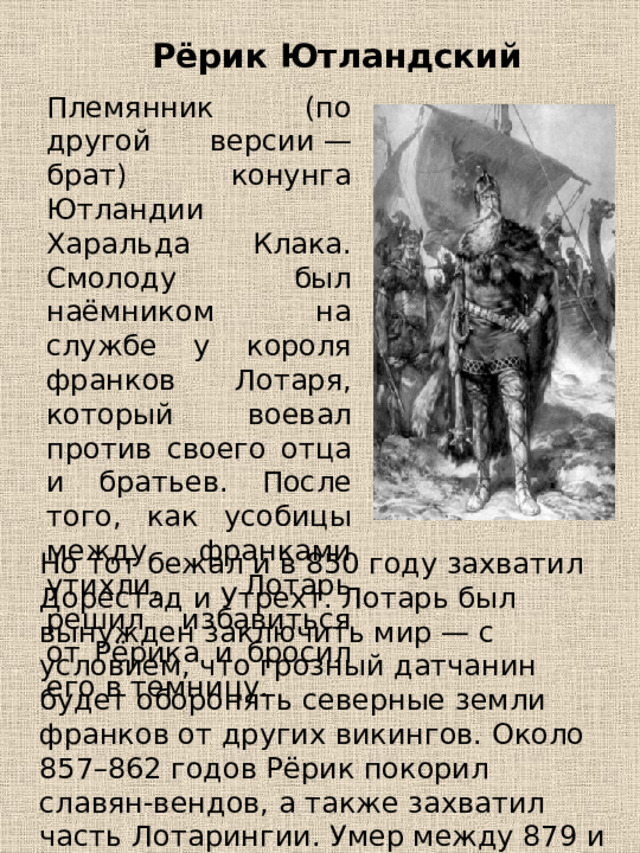 Рёрик Ютландский Племянник (по другой версии — брат) конунга Ютландии Харальда Клака. Смолоду был наёмником на службе у короля франков Лотаря, который воевал против своего отца и братьев. После того, как усобицы между франками утихли, Лотарь решил избавиться от Рёрика и бросил его в темницу. Но тот бежал и в 850 году захватил Дорестад и Утрехт. Лотарь был вынужден заключить мир — с условием, что грозный датчанин будет оборонять северные земли франков от других викингов. Около 857–862 годов Рёрик покорил славян-вендов, а также захватил часть Лотарингии. Умер между 879 и 882 годом. 