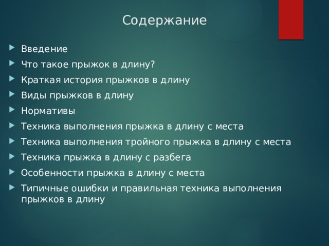 Содержание Введение Что такое прыжок в длину? Краткая история прыжков в длину Виды прыжков в длину Нормативы Техника выполнения прыжка в длину с места Техника выполнения тройного прыжка в длину с места Техника прыжка в длину с разбега Особенности прыжка в длину с места Типичные ошибки и правильная техника выполнения прыжков в длину 