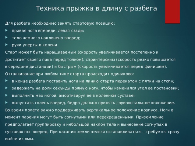 Техника прыжка в длину с разбега Для разбега необходимо занять стартовую позицию: правая нога впереди, левая сзади; тело немного наклонено вперед; руки уперты в колени. Старт может быть наращиваемым (скорость увеличивается постепенно и достигает своего пика перед толком), спринтерским (скорость резко повышается в середине дистанции) и быстрым (скорость увеличивается перед финишем). Отталкивание при любом типе старта происходит одинаково: в конце разбега поставить ноги на линию старта перекатом с пятки на стопу; задержать на доли секунды прямую ногу, чтобы изменился угол ее постановки; выполнить мах ногой, амортизируя ее в коленном суставе; выпустить голень вперед, бедро должно принять горизонтальное положение. Во время полета важно поддерживать вертикальное положение корпуса. Ноги в момент парения могут быть согнутыми или перекрещенными. Приземление предполагает группировку и небольшой наклон тела и вынесение согнутых в суставах ног вперед. При касании земли нельзя останавливаться – требуется сразу выйти из ямы. 