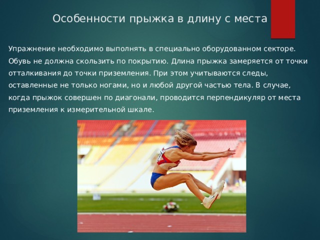 Особенности прыжка в длину с места Упражнение необходимо выполнять в специально оборудованном секторе. Обувь не должна скользить по покрытию. Длина прыжка замеряется от точки отталкивания до точки приземления. При этом учитываются следы, оставленные не только ногами, но и любой другой частью тела. В случае, когда прыжок совершен по диагонали, проводится перпендикуляр от места приземления к измерительной шкале. 