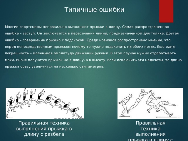 Типичные ошибки Многие спортсмены неправильно выполняют прыжки в длину. Самая распространенная ошибка – заступ. Он заключается в пересечении линии, предназначенной для толчка. Другая ошибка – совершение прыжка с подскоком. Среди новичков распространено мнение, что перед непосредственным прыжком почему-то нужно подскочить на обеих ногах. Еще одна погрешность – маленькая амплитуда движений руками. В этом случае нужно отрабатывать махи, иначе получится прыжок не в длину, а в высоту. Если исключить эти недочеты, то длина прыжка сразу увеличится на несколько сантиметров. Правильная техника выполнения прыжка в длину с разбега Правильная техника выполнения прыжка в длину с места 