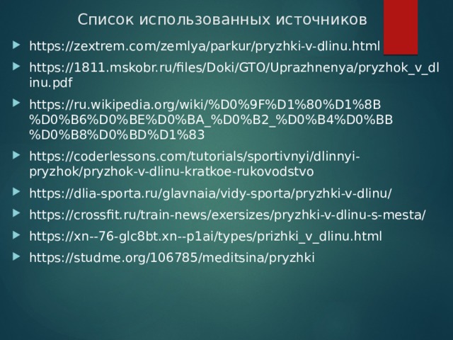 Список использованных источников https://zextrem.com/zemlya/parkur/pryzhki-v-dlinu.html https://1811.mskobr.ru/files/Doki/GTO/Uprazhnenya/pryzhok_v_dlinu.pdf https://ru.wikipedia.org/wiki/%D0%9F%D1%80%D1%8B%D0%B6%D0%BE%D0%BA_%D0%B2_%D0%B4%D0%BB%D0%B8%D0%BD%D1%83 https://coderlessons.com/tutorials/sportivnyi/dlinnyi-pryzhok/pryzhok-v-dlinu-kratkoe-rukovodstvo https://dlia-sporta.ru/glavnaia/vidy-sporta/pryzhki-v-dlinu/ https://crossfit.ru/train-news/exersizes/pryzhki-v-dlinu-s-mesta/ https://xn--76-glc8bt.xn--p1ai/types/prizhki_v_dlinu.html https://studme.org/106785/meditsina/pryzhki 