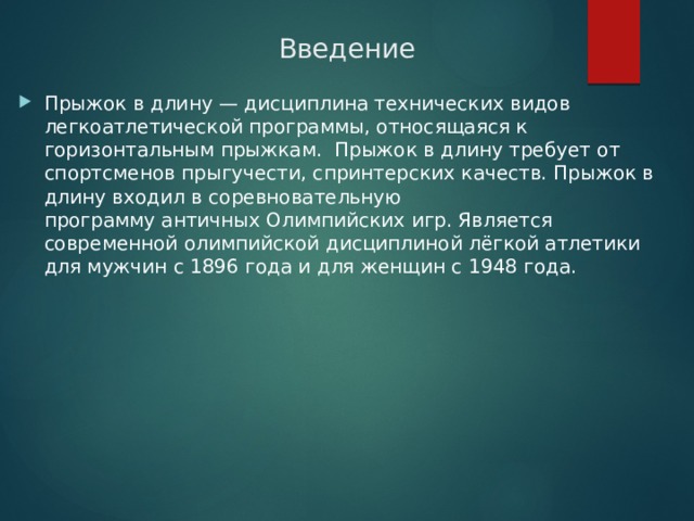 Введение Прыжок в длину — дисциплина технических видов легкоатлетической программы, относящаяся к горизонтальным прыжкам.  Прыжок в длину требует от спортсменов прыгучести, спринтерских качеств. Прыжок в длину входил в соревновательную программу античных Олимпийских игр. Является современной олимпийской дисциплиной лёгкой атлетики для мужчин с 1896 года и для женщин с 1948 года. 