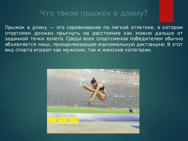 Что такое прыжок в длину? Прыжок в длину — это соревнование по легкой атлетике, в котором спортсмен должен прыгнуть на расстояние как можно дальше от заданной точки взлета. Среди всех спортсменов победителем обычно объявляется лицо, преодолевающее максимальную дистанцию. В этот вид спорта играют как мужские, так и женские категории. 
