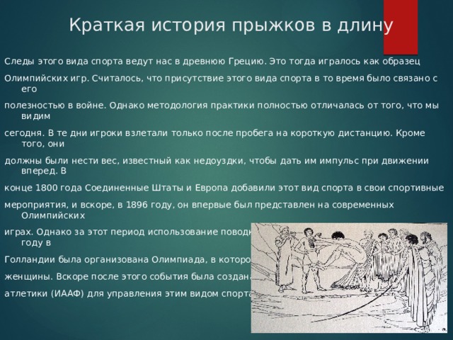 Краткая история прыжков в длину Следы этого вида спорта ведут нас в древнюю Грецию. Это тогда игралось как образец Олимпийских игр. Считалось, что присутствие этого вида спорта в то время было связано с его полезностью в войне. Однако методология практики полностью отличалась от того, что мы видим сегодня. В те дни игроки взлетали только после пробега на короткую дистанцию. Кроме того, они должны были нести вес, известный как недоуздки, чтобы дать им импульс при движении вперед. В конце 1800 года Соединенные Штаты и Европа добавили этот вид спорта в свои спортивные мероприятия, и вскоре, в 1896 году, он впервые был представлен на современных Олимпийских играх. Однако за этот период использование поводков было полностью исключено. В 1928 году в Голландии была организована Олимпиада, в которой впервые принимали участие женщины. Вскоре после этого события была создана Международная ассоциация легкой атлетики (ИААФ) для управления этим видом спорта. 