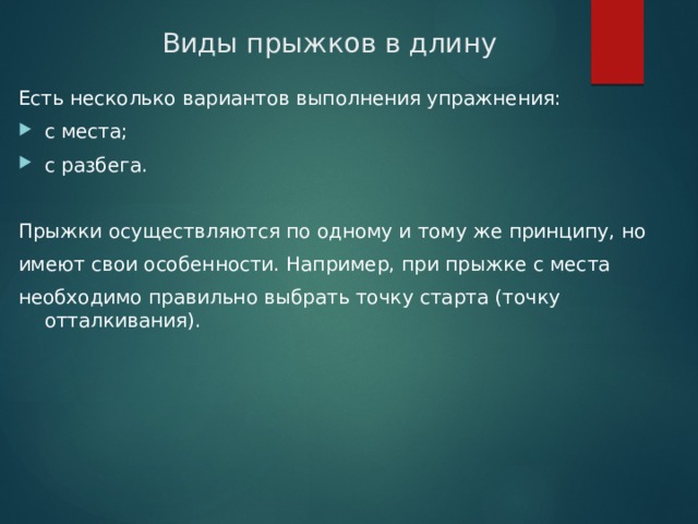 Виды прыжков в длину Есть несколько вариантов выполнения упражнения: с места; с разбега. Прыжки осуществляются по одному и тому же принципу, но имеют свои особенности. Например, при прыжке с места необходимо правильно выбрать точку старта (точку отталкивания). 