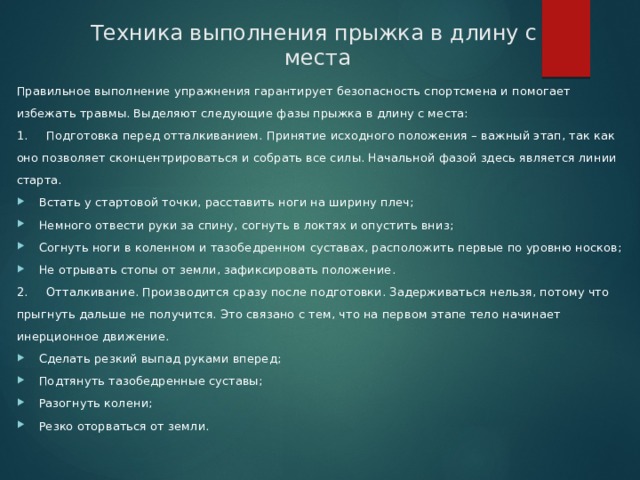 Техника выполнения прыжка в длину с  места Правильное выполнение упражнения гарантирует безопасность спортсмена и помогает избежать травмы. Выделяют следующие фазы прыжка в длину с места: 1.     Подготовка перед отталкиванием. Принятие исходного положения – важный этап, так как оно позволяет сконцентрироваться и собрать все силы. Начальной фазой здесь является линии старта. Встать у стартовой точки, расставить ноги на ширину плеч; Немного отвести руки за спину, согнуть в локтях и опустить вниз; Согнуть ноги в коленном и тазобедренном суставах, расположить первые по уровню носков; Не отрывать стопы от земли, зафиксировать положение. 2.     Отталкивание. Производится сразу после подготовки. Задерживаться нельзя, потому что прыгнуть дальше не получится. Это связано с тем, что на первом этапе тело начинает инерционное движение. Сделать резкий выпад руками вперед; Подтянуть тазобедренные суставы; Разогнуть колени; Резко оторваться от земли. 