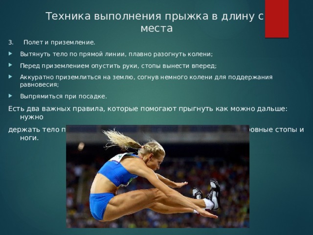 Техника выполнения прыжка в длину с  места 3.     Полет и приземление. Вытянуть тело по прямой линии, плавно разогнуть колени; Перед приземлением опустить руки, стопы вынести вперед; Аккуратно приземлиться на землю, согнув немного колени для поддержания равновесия; Выпрямиться при посадке. Есть два важных правила, которые помогают прыгнуть как можно дальше: нужно держать тело под углом 45 градусов и нельзя приземляться на ровные стопы и ноги. 