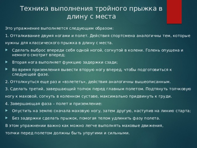 Техника выполнения тройного прыжка в длину с места Это упражнение выполняется следующим образом: 1. Отталкивание двумя ногами и полет. Действия спортсмена аналогичны тем, которые нужны для классического прыжка в длину с места. Сделать выброс впереди себя одной ногой, согнутой в колени. Голень опущена и немного смотрит вперед; Вторая нога выполняет функцию задержки сзади; Во время приземления вывести вторую ногу вперед, чтобы подготовиться к следующей фазе. 2. Оттолкнуться еще раз и «взлететь», действия аналогичны вышеописанным. 3. Сделать третий, завершающий толчок перед главным полетом. Подтянуть толчковую ногу к маховой, согнуть в коленном суставе, максимально придвинуть к груди. 4. Завершающая фаза – полет и приземление: Опустить на землю сначала маховую ногу, затем другую, наступив на линию старта; Без задержки сделать прыжок, помогая телом удлинить фазу полета. В этом упражнении важно как можно легче выполнять маховые движения, толчки перед полетом должны быть упругими и сильными. 