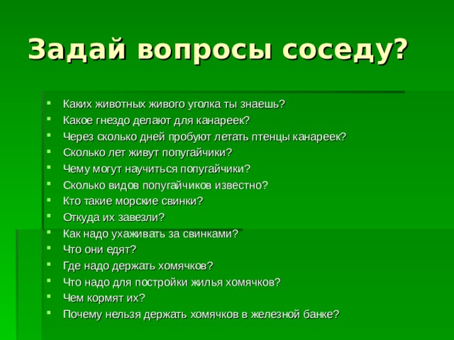 Задай вопросы соседу? Каких животных живого уголка ты знаешь? Какое гнездо делают для канареек? Через сколько дней пробуют летать птенцы канареек? Сколько лет живут попугайчики? Чему могут научиться попугайчики? Сколько видов попугайчиков известно? Кто такие морские свинки? Откуда их завезли? Как надо ухаживать за свинками? Что они едят? Где надо держать хомячков? Что надо для постройки жилья хомячков? Чем кормят их? Почему нельзя держать хомячков в железной банке? 