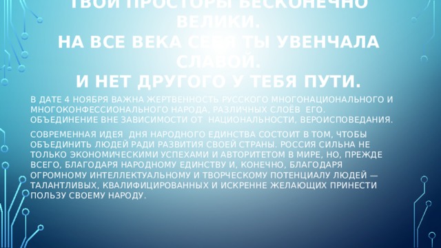 Россия, ты – великая держава,  Твои просторы бесконечно велики.  На все века себя ты увенчала славой.  И нет другого у тебя пути. В дате 4 ноября важна жертвенность русского многонационального и многоконфессионального народа, различных слоёв его. Объединение вне зависимости от национальности, вероисповедания. Современная идея Дня народного единства состоит в том, чтобы объединить людей ради развития своей страны. Россия сильна не только экономическими успехами и авторитетом в мире, но, прежде всего, благодаря народному единству и, конечно, благодаря огромному интеллектуальному и творческому потенциалу людей — талантливых, квалифицированных и искренне желающих принести пользу своему народу. 