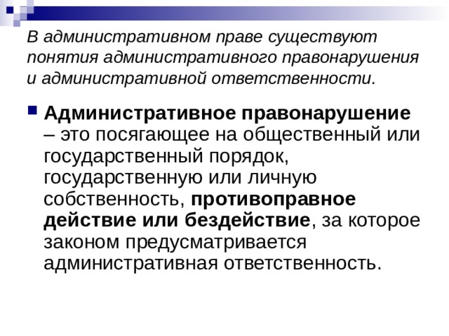 В административном праве существуют понятия административного правонарушения и административной ответственности. Административное правонарушение – это посягающее на общественный или государственный порядок, государственную или личную собственность, противоправное действие или бездействие , за которое законом предусматривается административная ответственность. 