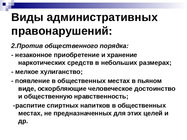 Виды административных правонарушений: 2.Против общественного порядка: - незаконное приобретение и хранение наркотических средств в небольших размерах; - мелкое хулиганство; - появление в общественных местах в пьяном виде, оскорбляющие человеческое достоинство и общественную нравственность;  -распитие спиртных напитков в общественных местах, не предназначенных для этих целей и др. 