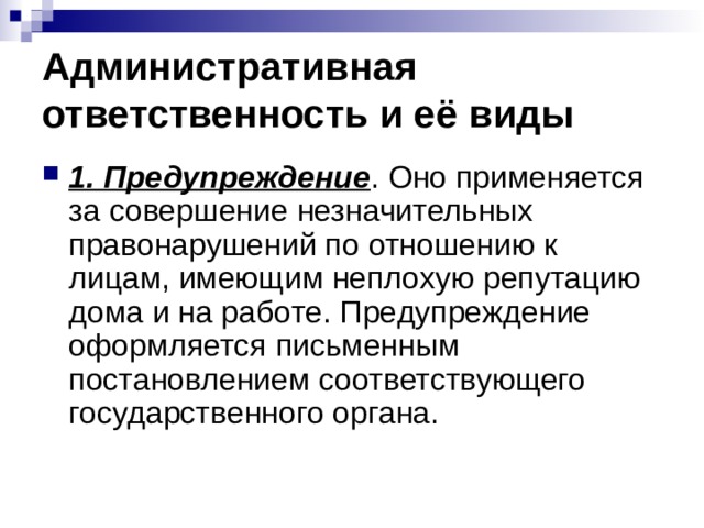 Административная ответственность и её виды 1. Предупреждение . Оно применяется за совершение незначительных правонарушений по отношению к лицам, имеющим неплохую репутацию дома и на работе. Предупреждение оформляется письменным постановлением соответствующего государственного органа. 