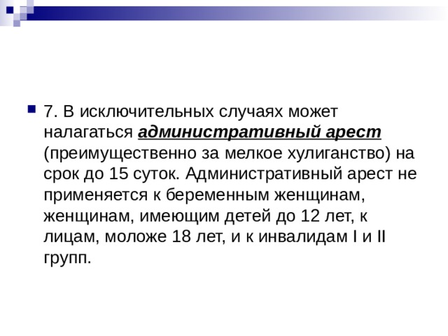 7. В исключительных случаях может налагаться административный арест (преимущественно за мелкое хулиганство) на срок до 15 суток. Административный арест не применяется к беременным женщинам, женщинам, имеющим детей до 12 лет, к лицам, моложе 18 лет, и к инвалидам I и II групп. 