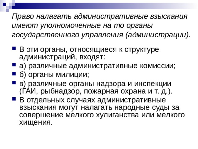 Право налагать административные взыскания имеют уполномоченные на то органы государственного управления (администрации). В эти органы, относящиеся к структуре администраций, входят: а) различные административные комиссии; б) органы милиции; в) различные органы надзора и инспекции (ГАИ, рыбнадзор, пожарная охрана и т. д.). В отдельных случаях административные взыскания могут налагать народные суды за совершение мелкого хулиганства или мелкого хищения. 