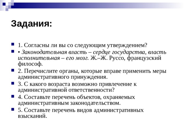 Задания: 1. Согласны ли вы со следующим утверждением? • Законодательная власть –  сердце государства, власть исполнительная – его мозг. Ж.–Ж. Руссо, французский философ. 2. Перечислите органы, которые вправе применить меры административного принуждения. 3. С какого возраста возможно привлечение к административной ответственности? 4. Составьте перечень объектов, охраняемых административным законодательством. 5. Составьте перечень видов административных взысканий. 