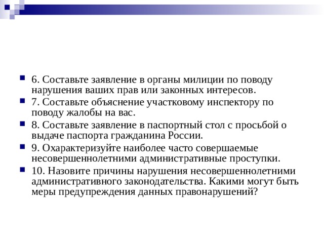 6. Составьте заявление в органы милиции по поводу нарушения ваших прав или законных интересов. 7. Составьте объяснение участковому инспектору по поводу жалобы на вас. 8. Составьте заявление в паспортный стол с просьбой о выдаче паспорта гражданина России. 9. Охарактеризуйте наиболее часто совершаемые несовершеннолетними административные проступки. 10. Назовите причины нарушения несовершеннолетними административного законодательства. Какими могут быть меры предупреждения данных правонарушений? 