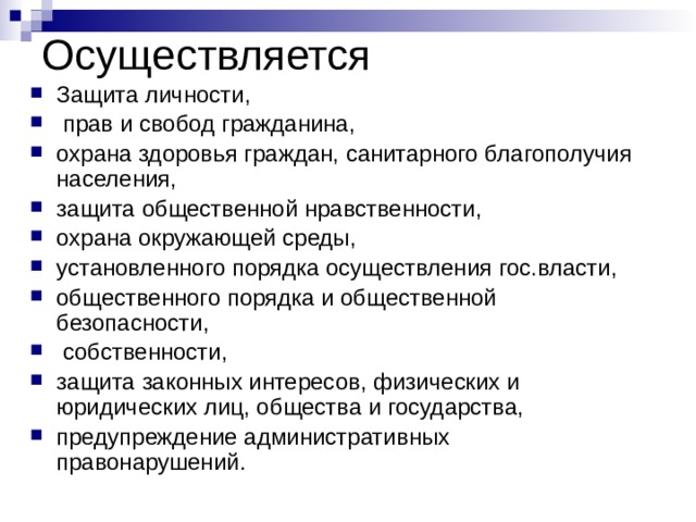 Осуществляется Защита личности,  прав и свобод гражданина, охрана здоровья граждан, санитарного благополучия населения, защита общественной нравственности, охрана окружающей среды, установленного порядка осуществления гос.власти, общественного порядка и общественной безопасности,  собственности, защита законных интересов, физических и юридических лиц, общества и государства, предупреждение административных правонарушений. 