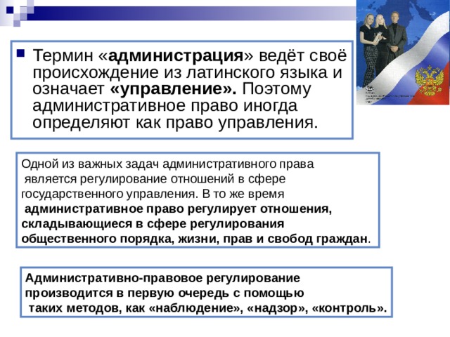 Термин « администрация » ведёт своё происхождение из латинского языка и означает «управление». Поэтому административное право иногда определяют как право управления. Одной из важных задач административного права  является регулирование отношений в сфере государственного управления. В то же время  административное право регулирует отношения, складывающиеся в сфере регулирования общественного порядка, жизни, прав и свобод граждан . Административно-правовое регулирование производится в первую очередь с помощью  таких методов, как «наблюдение», «надзор», «контроль». 