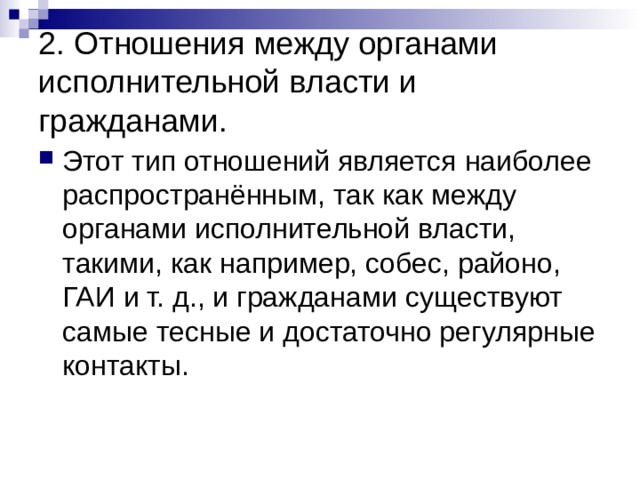 2. Отношения между органами исполнительной власти и гражданами. Этот тип отношений является наиболее распространённым, так как между органами исполнительной власти, такими, как например, собес, районо, ГАИ и т. д., и гражданами существуют самые тесные и достаточно регулярные контакты. 