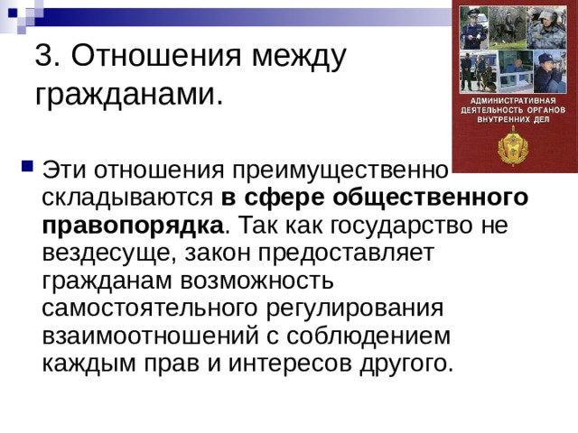 3. Отношения между гражданами. Эти отношения преимущественно складываются в сфере общественного правопорядка . Так как государство не вездесуще, закон предоставляет гражданам возможность самостоятельного регулирования взаимоотношений с соблюдением каждым прав и интересов другого. 