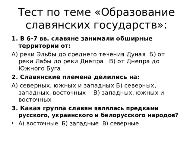 Тест по теме «Образование славянских государств»: 1. В 6-7 вв. славяне занимали обширные территории от: А) реки Эльбы до среднего течения Дуная Б) от реки Лабы до реки Днепра В) от Днепра до Южного Буга 2. Славянские племена делились на: А) северных, южных и западных Б) северных, западных, восточных В) западных, южных и восточных 3. Какая группа славян являлась предками русского, украинского и белорусского народов? А) восточные Б) западные В) северные 