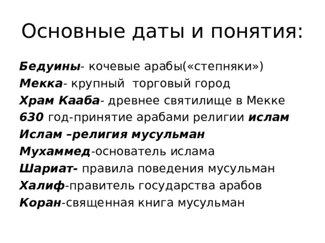 Основные даты и понятия: Бедуины - кочевые арабы(«степняки») Мекка - крупный торговый город Храм Кааба - древнее святилище в Мекке 630 год-принятие арабами религии ислам Ислам –религия мусульман Мухаммед -основатель ислама Шариат- правила поведения мусульман Халиф -правитель государства арабов Коран -священная книга мусульман 