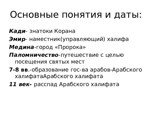 Основные понятия и даты: Кади - знатоки Корана Эмир - наместник(управляющий) халифа Медина -город «Пророка» Паломничество -путешествие с целью посещения святых мест 7-8 вв .-образование гос-ва арабов-Арабского халифатаАрабского халифата 11 век- расспад Арабского халифата 
