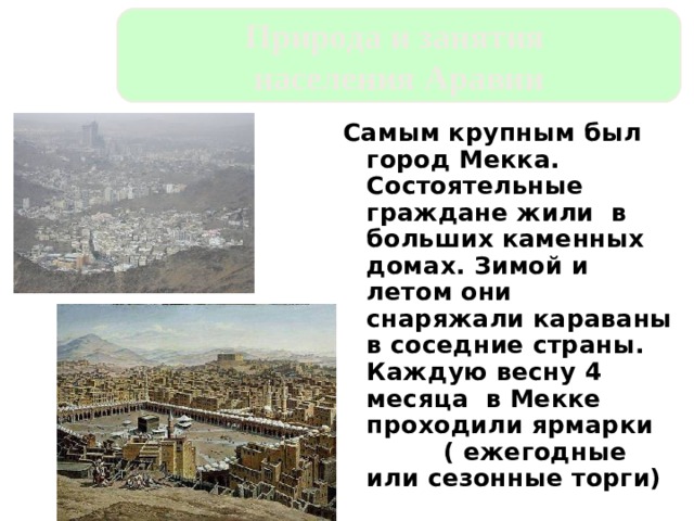 Природа и занятия населения Аравии Самым крупным был город Мекка. Состоятельные граждане жили в больших каменных домах. Зимой и летом они снаряжали караваны в соседние страны. Каждую весну 4 месяца в Мекке проходили ярмарки ( ежегодные или сезонные торги) 
