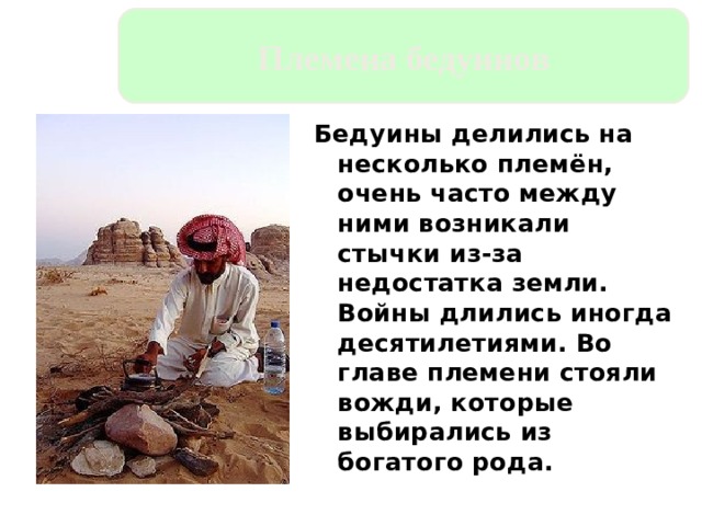 Племена бедуинов Бедуины делились на несколько племён, очень часто между ними возникали стычки из-за недостатка земли. Войны длились иногда десятилетиями. Во главе племени стояли вожди, которые выбирались из богатого рода. 