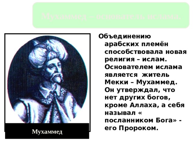 Мухаммед – основатель ислама. Объединению арабских племён способствовала новая религия – ислам. Основателем ислама является житель Мекки – Мухаммед. Он утверждал, что нет других богов, кроме Аллаха, а себя называл « посланником Бога» - его Пророком. Мухаммед 