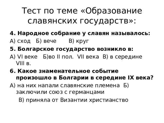 Тест по теме «Образование славянских государств»: 4. Народное собрание у славян называлось: А) сход Б) вече В) круг 5. Болгарское государство возникло в: А) VI веке Б)во II пол. VII века В) в середине VIII в. 6. Какое знаменательное событие произошло в Болгарии в середине IX века? А) на них напали славянские племена Б) заключили союз с германцами  В) приняла от Византии христианство 
