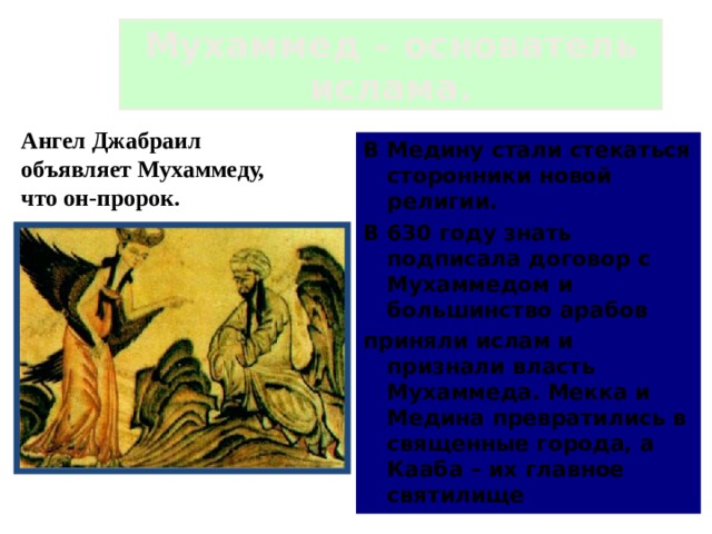 Мухаммед – основатель ислама. Ангел Джабраил объявляет Мухаммеду, что он-пророк. В Медину стали стекаться сторонники новой религии. В 630 году знать подписала договор с Мухаммедом и большинство арабов приняли ислам и признали власть Мухаммеда. Мекка и Медина превратились в священные города, а Кааба – их главное святилище  