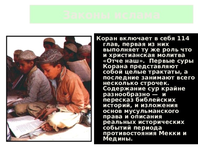 Законы ислама Коран включает в себя 114 глав, первая из них выполняет ту же роль что и христианская молитва «Отче наш». Первые суры Корана представляют собой целые трактаты, а последние занимают всего несколько строчек. Содержание сур крайне разнообразно — и пересказ библейских историй, и изложения основ мусульманского права и описания реальных исторических событий периода противостояния Мекки и Медины. 