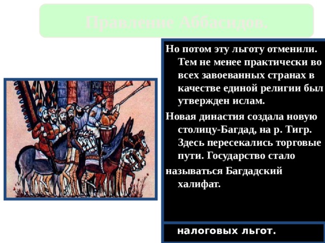 Правление Аббасидов. Но потом эту льготу отменили. Тем не менее практически во всех завоеванных странах в качестве единой религии был утвержден ислам. Новая династия создала новую столицу-Багдад, на р. Тигр. Здесь пересекались торговые пути. Государство стало называться Багдадский халифат. Аббасиды расправились с народом и облагодетельствовали иранцев-из них стали назначать Визиров. Завоевания почти прекратились.В халифат вошли Сицилия,Кипр,Крит и Юг Италии. Земля принадлежала халифам, а эмиры(наместники),жили за счет налогов. Ислам распространялся за счет налоговых льгот. 