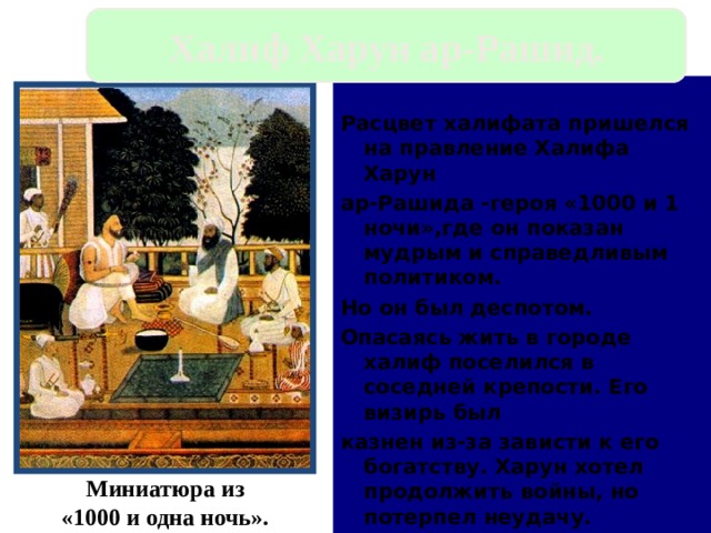Халиф Харун ар-Рашид.  Расцвет халифата пришелся на правление Халифа Харун ар-Рашида -героя «1000 и 1 ночи»,где он показан мудрым и справедливым политиком. Но он был деспотом. Опасаясь жить в городе халиф поселился в соседней крепости. Его визирь был казнен из-за зависти к его богатству. Харун хотел продолжить войны, но потерпел неудачу. Миниатюра из «1000 и одна ночь». 