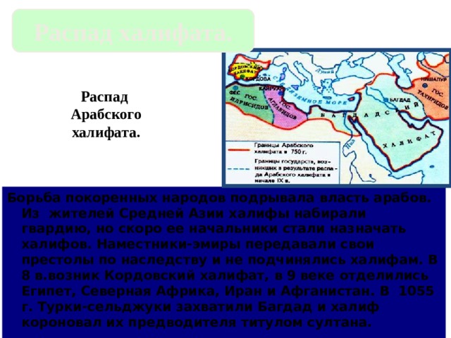 Распад халифата. Распад Арабского халифата. Борьба покоренных народов подрывала власть арабов. Из жителей Средней Азии халифы набирали гвардию, но скоро ее начальники стали назначать халифов. Наместники-эмиры передавали свои престолы по наследству и не подчинялись халифам. В 8 в.возник Кордовский халифат, в 9 веке отделились Египет, Северная Африка, Иран и Афганистан. В 1055 г. Турки-сельджуки захватили Багдад и халиф короновал их предводителя титулом султана. 