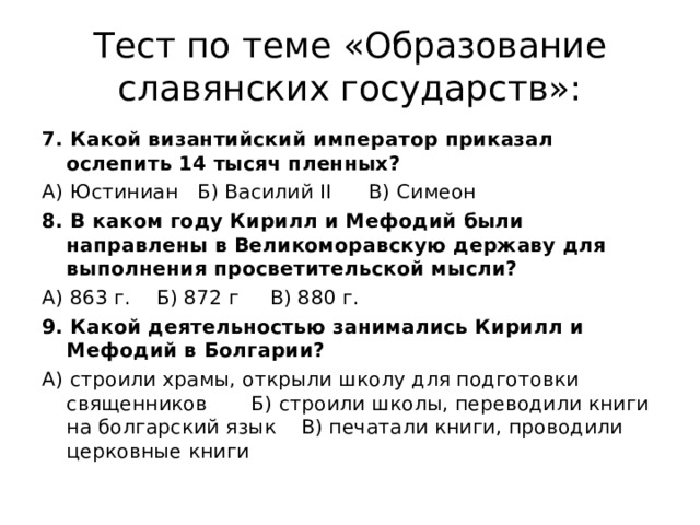 Тест по теме «Образование славянских государств»: 7. Какой византийский император приказал ослепить 14 тысяч пленных? А) Юстиниан Б) Василий II В) Симеон 8. В каком году Кирилл и Мефодий были направлены в Великоморавскую державу для выполнения просветительской мысли? А) 863 г. Б) 872 г В) 880 г. 9. Какой деятельностью занимались Кирилл и Мефодий в Болгарии? А) строили храмы, открыли школу для подготовки священников Б) строили школы, переводили книги на болгарский язык В) печатали книги, проводили церковные книги 
