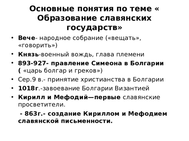 Основные понятия по теме « Образование славянских государств» Вече - народное собрание («вещать», «говорить») Князь -военный вождь, глава племени 893-927- правление Симеона в Болгарии ( «царь болгар и греков») Сер.9 в.- принятие христианства в Болгарии 1018г .-завоевание Болгарии Византией Кирилл и Мефодий—первые славянские просветители.  - 863г.- создание Кириллом и Мефодием славянской письменности.  