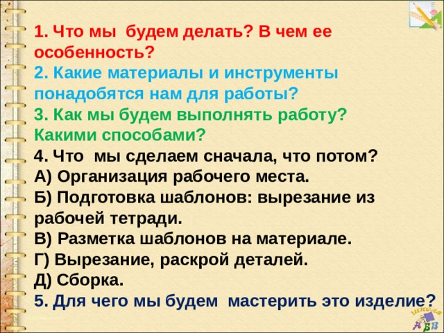 1. Что мы будем делать? В чем ее особенность? 2. Какие материалы и инструменты понадобятся нам для работы? 3. Как мы будем выполнять работу? Какими способами? 4. Что мы сделаем сначала, что потом? А) Организация рабочего места. Б) Подготовка шаблонов: вырезание из рабочей тетради. В) Разметка шаблонов на материале. Г) Вырезание, раскрой деталей. Д) Сборка. 5. Для чего мы будем мастерить это изделие? 