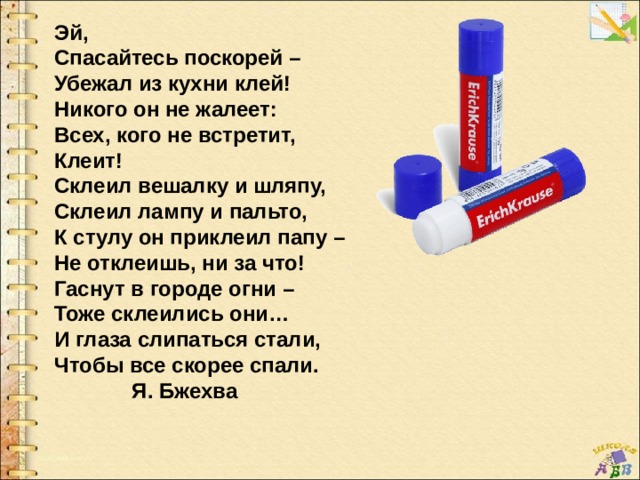 Эй, Спасайтесь поскорей – Убежал из кухни клей! Никого он не жалеет: Всех, кого не встретит, Клеит! Склеил вешалку и шляпу, Склеил лампу и пальто, К стулу он приклеил папу – Не отклеишь, ни за что! Гаснут в городе огни – Тоже склеились они… И глаза слипаться стали, Чтобы все скорее спали.  Я. Бжехва 