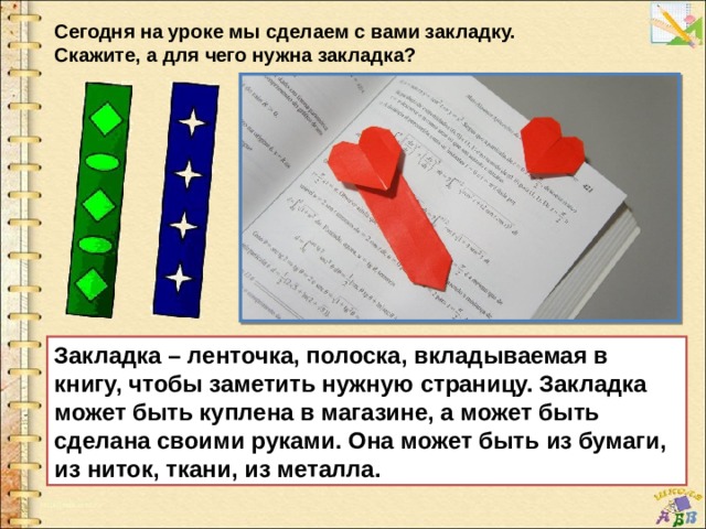 Сегодня на уроке мы сделаем с вами закладку. Скажите, а для чего нужна закладка? Закладка – ленточка, полоска, вкладываемая в книгу, чтобы заметить нужную страницу. Закладка может быть куплена в магазине, а может быть сделана своими руками. Она может быть из бумаги, из ниток, ткани, из металла. 