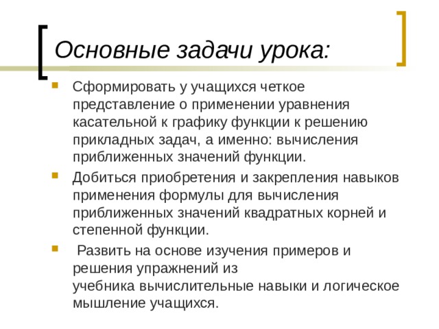 Основные задачи урока:   Сформировать у учащихся четкое представление о применении уравнения касательной к графику функции к решению прикладных задач, а именно: вычисления приближенных значений функции. Добиться приобретения и закрепления навыков применения формулы для вычисления приближенных значений квадратных корней и степенной функции.  Развить на основе изучения примеров и решения упражнений из учебника вычислительные навыки и логическое мышление учащихся. 